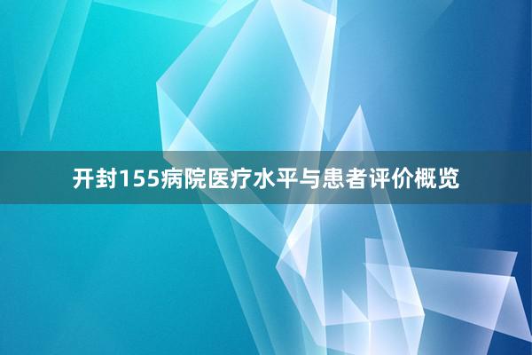 开封155病院医疗水平与患者评价概览